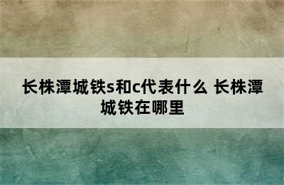 长株潭城铁s和c代表什么 长株潭城铁在哪里